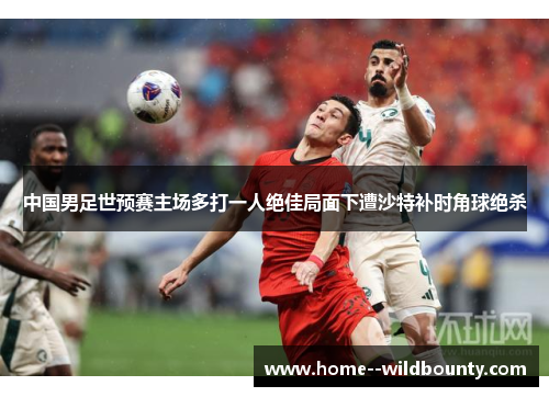 中国男足世预赛主场多打一人绝佳局面下遭沙特补时角球绝杀 中国男足世预赛主场多打一人绝佳局面下遭沙特补时角球绝杀