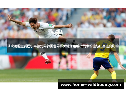 从攻防枢纽看巴尔韦德对阵韩国世界杯关键作用解析战术价值与比赛走向影响 从攻防枢纽看巴尔韦德对阵韩国世界杯关键作用解析战术价值与比赛走向影响