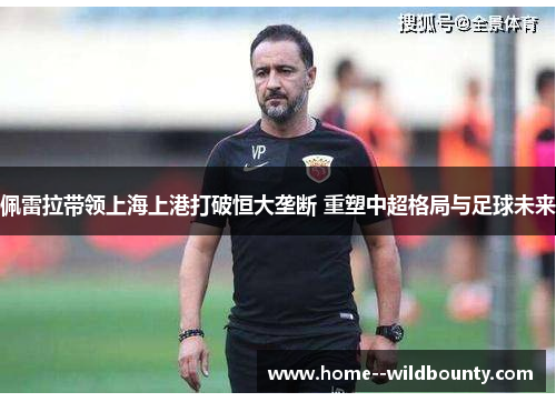 佩雷拉带领上海上港打破恒大垄断 重塑中超格局与足球未来