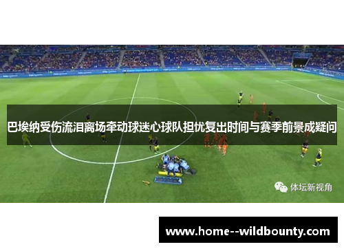 巴埃纳受伤流泪离场牵动球迷心球队担忧复出时间与赛季前景成疑问