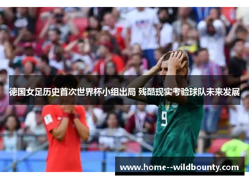 德国女足历史首次世界杯小组出局 残酷现实考验球队未来发展