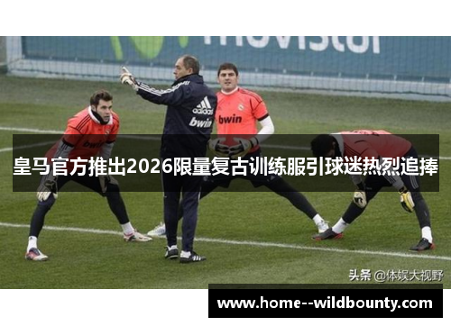 皇马官方推出2026限量复古训练服引球迷热烈追捧