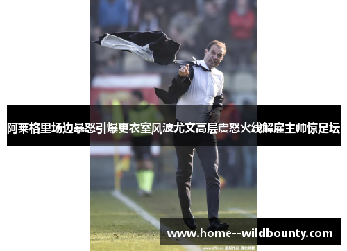 阿莱格里场边暴怒引爆更衣室风波尤文高层震怒火线解雇主帅惊足坛