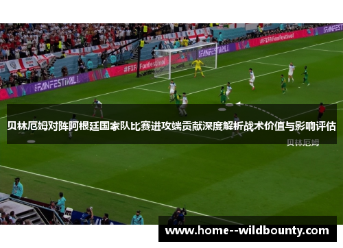 贝林厄姆对阵阿根廷国家队比赛进攻端贡献深度解析战术价值与影响评估