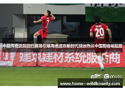 中超传奇武磊回归赛场引爆海港进攻新时代球迷热议中国前锋崛起路 中超传奇武磊回归赛场引爆海港进攻新时代球迷热议中国前锋崛起路