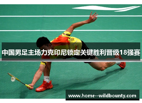 中国男足主场力克印尼锁定关键胜利晋级18强赛 中国男足主场力克印尼锁定关键胜利晋级18强赛
