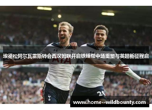 埃德松阿尔瓦雷斯转会西汉姆联开启铁锤帮中场重塑与英超新征程启