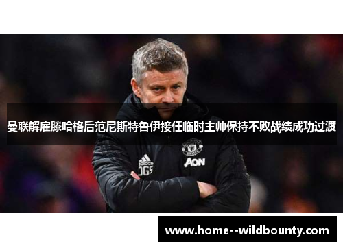 曼联解雇滕哈格后范尼斯特鲁伊接任临时主帅保持不败战绩成功过渡