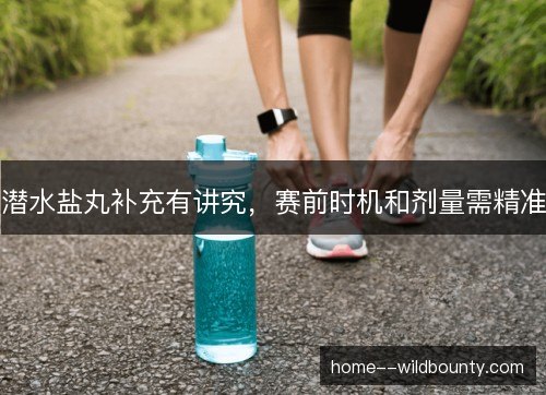 潜水盐丸补充有讲究,赛前时机和剂量需精准 潜水盐丸补充有讲究,赛前时机和剂量需精准